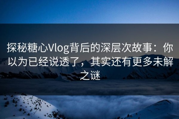 探秘糖心Vlog背后的深层次故事：你以为已经说透了，其实还有更多未解之谜