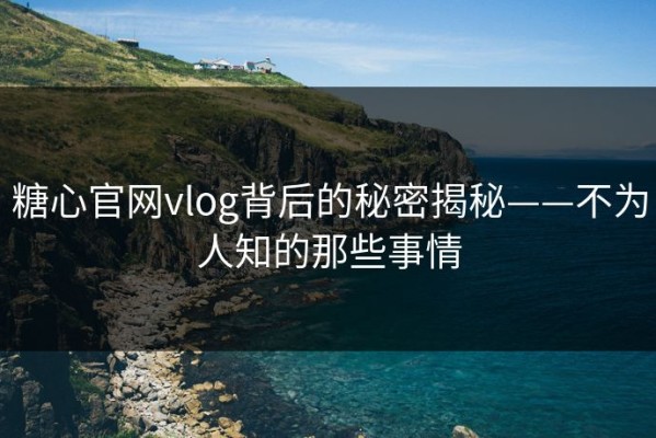 糖心官网vlog背后的秘密揭秘——不为人知的那些事情