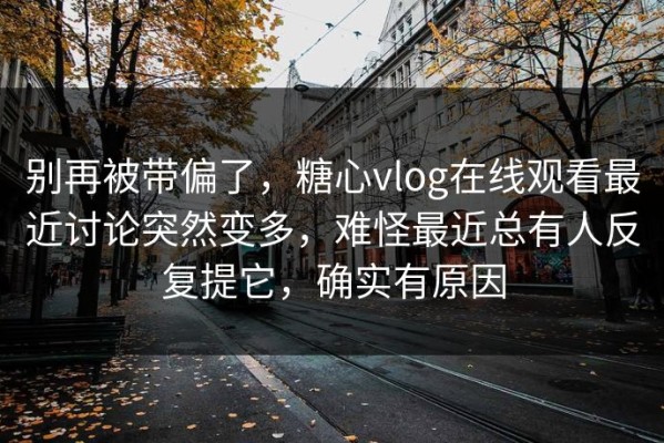 别再被带偏了，糖心vlog在线观看最近讨论突然变多，难怪最近总有人反复提它，确实有原因