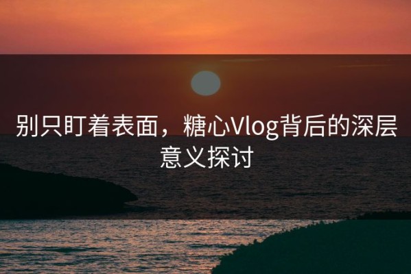别只盯着表面，糖心Vlog背后的深层意义探讨