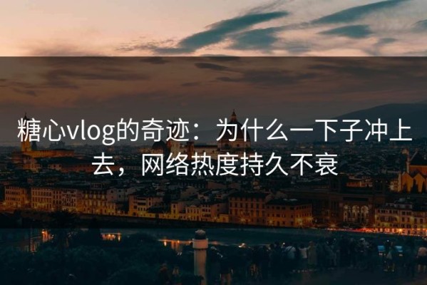 糖心vlog的奇迹：为什么一下子冲上去，网络热度持久不衰