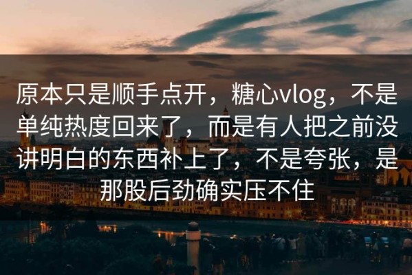 原本只是顺手点开，糖心vlog，不是单纯热度回来了，而是有人把之前没讲明白的东西补上了，不是夸张，是那股后劲确实压不住