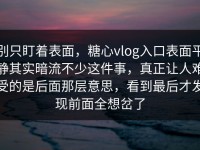别只盯着表面，糖心vlog入口表面平静其实暗流不少这件事，真正让人难受的是后面那层意思，看到最后才发现前面全想岔了