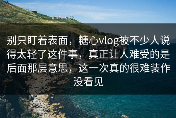 别只盯着表面，糖心vlog被不少人说得太轻了这件事，真正让人难受的是后面那层意思，这一次真的很难装作没看见