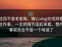 这回不是老套路，糖心vlog在线观看这件事，一旦把细节连起来看，整件事就完全不是一个味道了