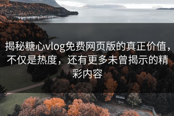 揭秘糖心vlog免费网页版的真正价值，不仅是热度，还有更多未曾揭示的精彩内容