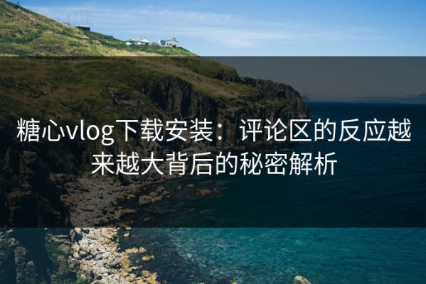 糖心vlog下载安装：评论区的反应越来越大背后的秘密解析