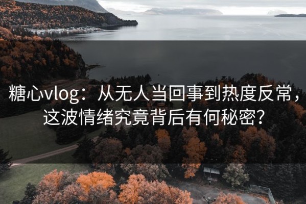 糖心vlog：从无人当回事到热度反常，这波情绪究竟背后有何秘密？