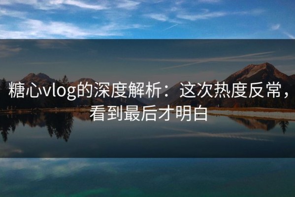 糖心vlog的深度解析：这次热度反常，看到最后才明白