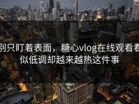 别只盯着表面，糖心vlog在线观看看似低调却越来越热这件事