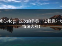 糖心vlog：这次的节奏，让我意外地情绪大涨！