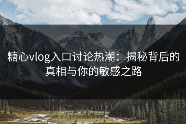 糖心vlog入口讨论热潮：揭秘背后的真相与你的敏感之路