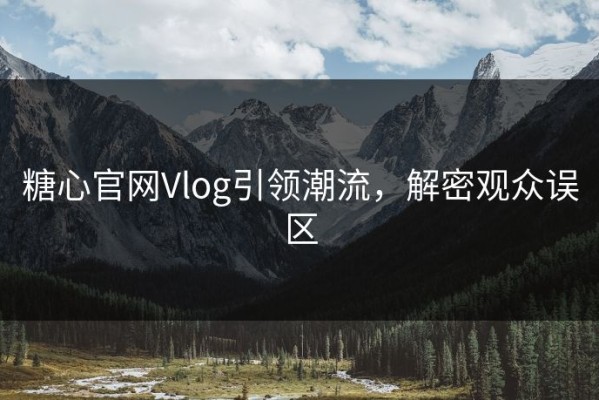 糖心官网Vlog引领潮流，解密观众误区