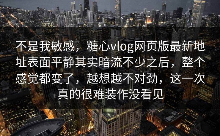 不是我敏感，糖心vlog网页版最新地址表面平静其实暗流不少之后，整个感觉都变了，越想越不对劲，这一次真的很难装作没看见
