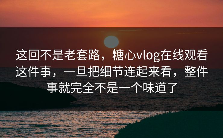 这回不是老套路，糖心vlog在线观看这件事，一旦把细节连起来看，整件事就完全不是一个味道了