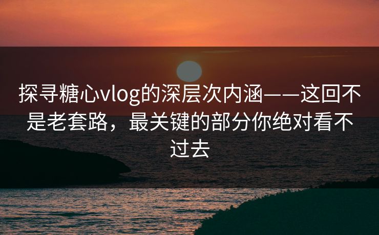 探寻糖心vlog的深层次内涵——这回不是老套路，最关键的部分你绝对看不过去
