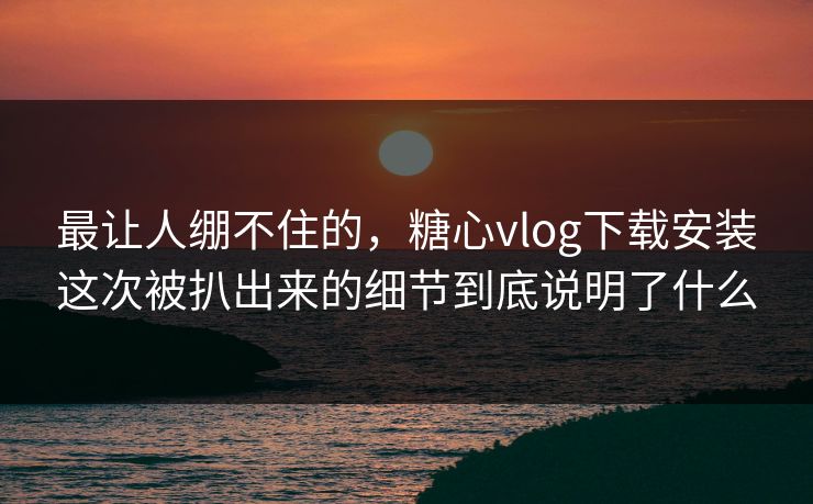 最让人绷不住的，糖心vlog下载安装这次被扒出来的细节到底说明了什么