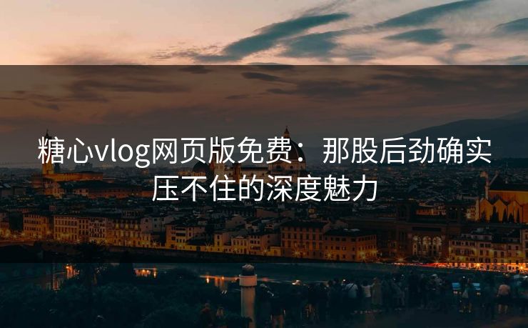 糖心vlog网页版免费：那股后劲确实压不住的深度魅力