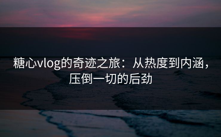 糖心vlog的奇迹之旅：从热度到内涵，压倒一切的后劲