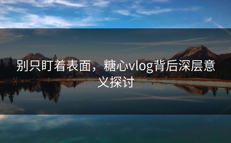 别只盯着表面，糖心vlog背后深层意义探讨