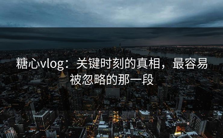 糖心vlog：关键时刻的真相，最容易被忽略的那一段