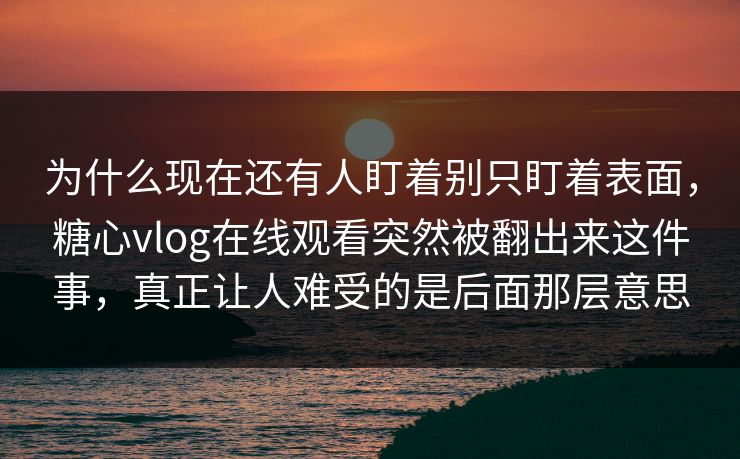 为什么现在还有人盯着别只盯着表面,糖心vlog在线观看突然被翻出来这件事,真正让人难受的是后面那层意思 为什么现在还有人盯着别只盯着表面,糖心vlog在线观看突然被翻出来这件事,真正让人难受的是后面那层意思