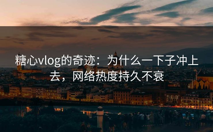 糖心vlog的奇迹：为什么一下子冲上去，网络热度持久不衰