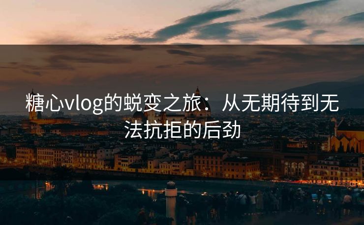 糖心vlog的蜕变之旅：从无期待到无法抗拒的后劲