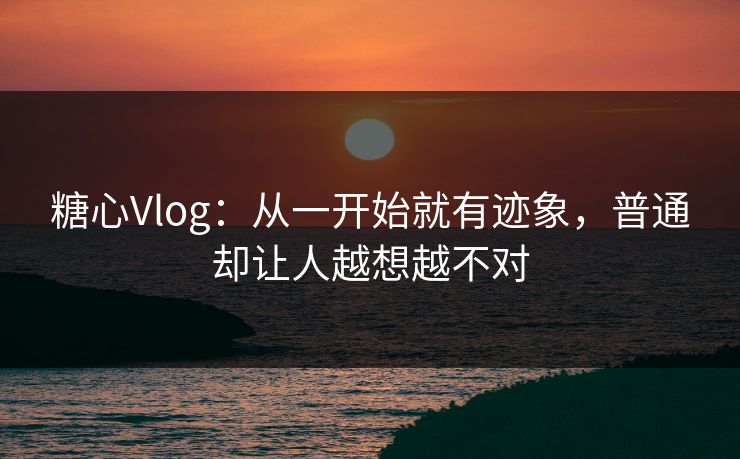 糖心Vlog：从一开始就有迹象，普通却让人越想越不对