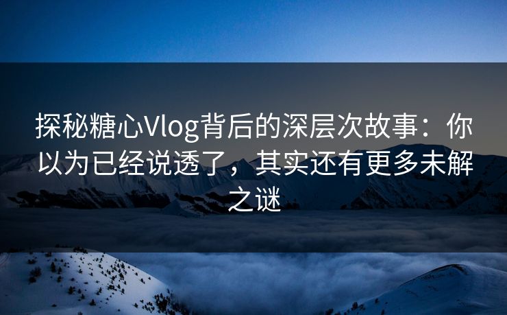 探秘糖心Vlog背后的深层次故事：你以为已经说透了，其实还有更多未解之谜
