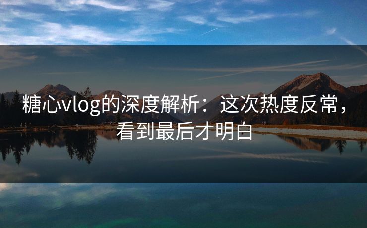糖心vlog的深度解析：这次热度反常，看到最后才明白