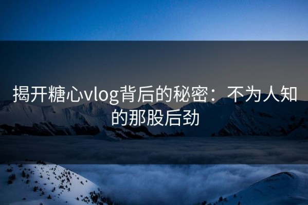 揭开糖心vlog背后的秘密：不为人知的那股后劲