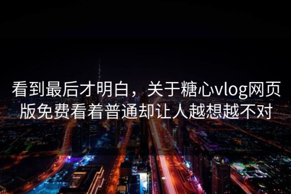 看到最后才明白，关于糖心vlog网页版免费看着普通却让人越想越不对