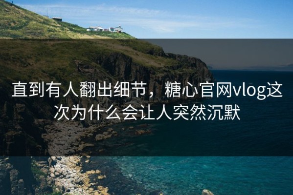 直到有人翻出细节，糖心官网vlog这次为什么会让人突然沉默