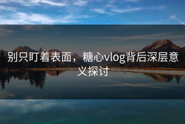 别只盯着表面，糖心vlog背后深层意义探讨