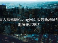 深入探索糖心vlog网页版最新地址的那层无尽魅力