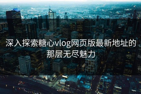 深入探索糖心vlog网页版最新地址的那层无尽魅力