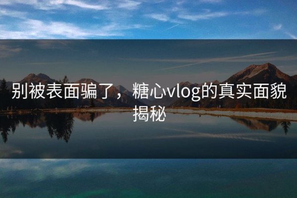 别被表面骗了，糖心vlog的真实面貌揭秘