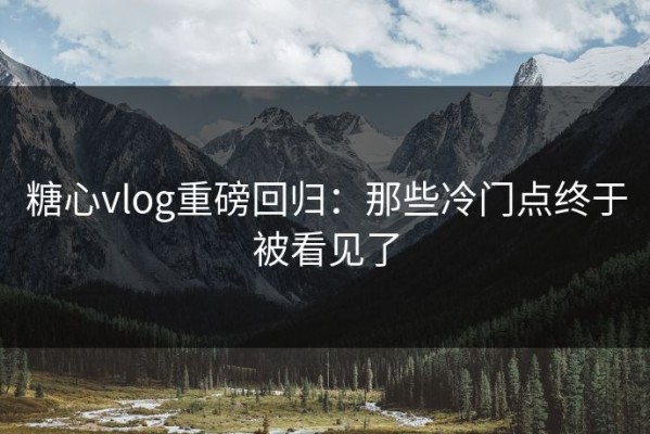 糖心vlog重磅回归：那些冷门点终于被看见了