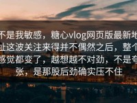 不是我敏感，糖心vlog网页版最新地址这波关注来得并不偶然之后，整个感觉都变了，越想越不对劲，不是夸张，是那股后劲确实压不住