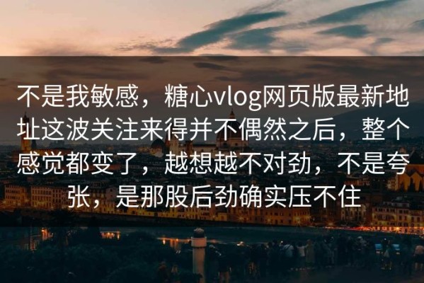 不是我敏感，糖心vlog网页版最新地址这波关注来得并不偶然之后，整个感觉都变了，越想越不对劲，不是夸张，是那股后劲确实压不住
