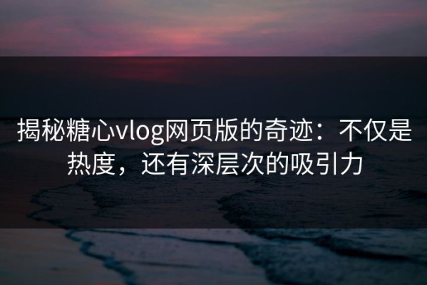 揭秘糖心vlog网页版的奇迹：不仅是热度，还有深层次的吸引力