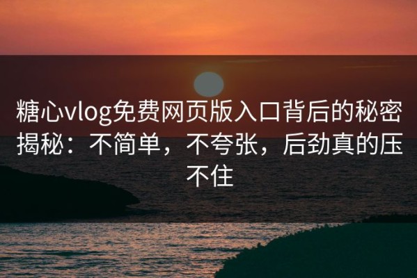 糖心vlog免费网页版入口背后的秘密揭秘：不简单，不夸张，后劲真的压不住