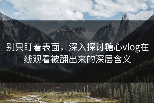 别只盯着表面，深入探讨糖心vlog在线观看被翻出来的深层含义
