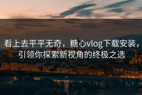 看上去平平无奇，糖心vlog下载安装，引领你探索新视角的终极之选