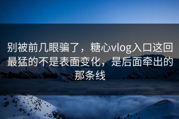 别被前几眼骗了，糖心vlog入口这回最猛的不是表面变化，是后面牵出的那条线