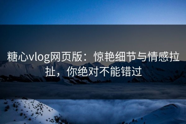 糖心vlog网页版：惊艳细节与情感拉扯，你绝对不能错过