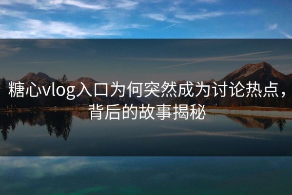 糖心vlog入口为何突然成为讨论热点，背后的故事揭秘
