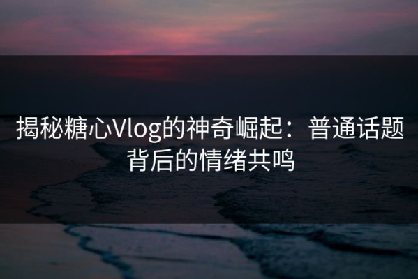 揭秘糖心Vlog的神奇崛起：普通话题背后的情绪共鸣