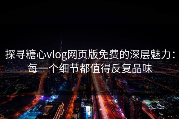 探寻糖心vlog网页版免费的深层魅力：每一个细节都值得反复品味